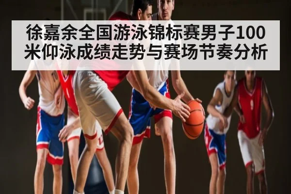 徐嘉余全国游泳锦标赛男子100米仰泳成绩走势与赛场节奏分析