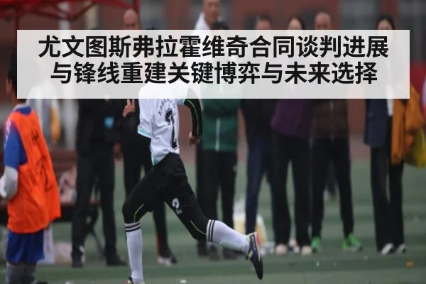 尤文图斯弗拉霍维奇合同谈判进展与锋线重建关键博弈与未来选择