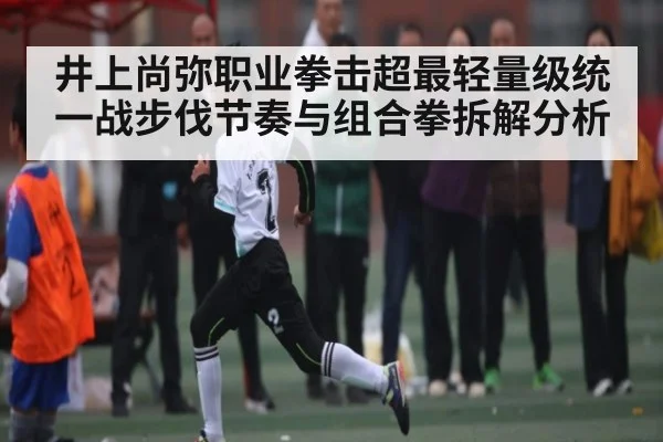 井上尚弥职业拳击超最轻量级统一战步伐节奏与组合拳拆解分析